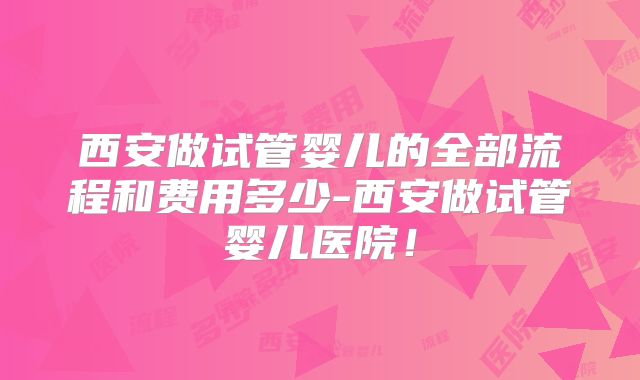西安做试管婴儿的全部流程和费用多少-西安做试管婴儿医院!
