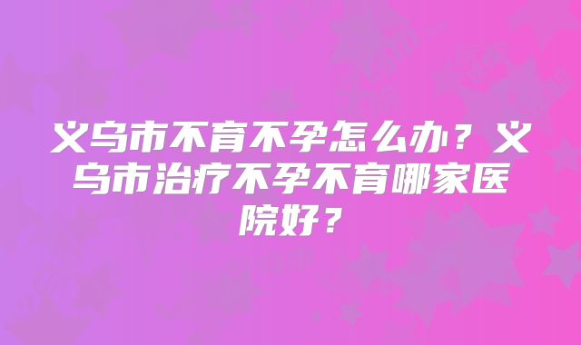 义乌市不育不孕怎么办？义乌市治疗不孕不育哪家医院好？