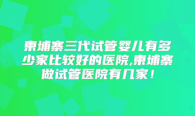 柬埔寨三代试管婴儿有多少家比较好的医院,柬埔寨做试管医院有几家!