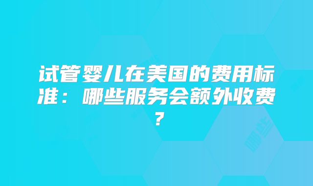 试管婴儿在美国的费用标准：哪些服务会额外收费？