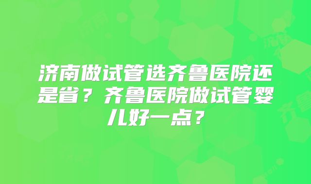 济南做试管选齐鲁医院还是省?齐鲁医院做试管婴儿好一点?