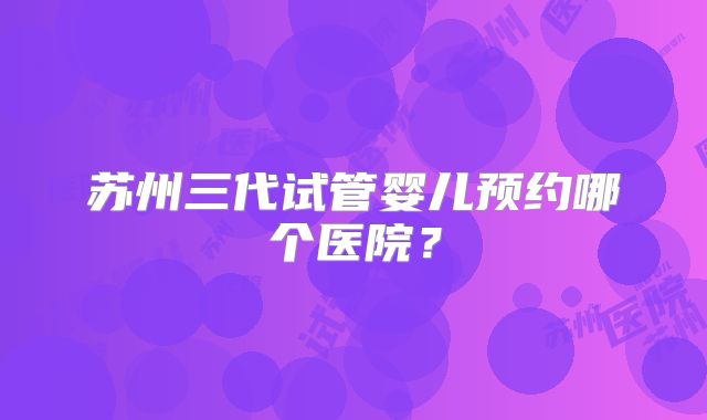 苏州三代试管婴儿预约哪个医院?