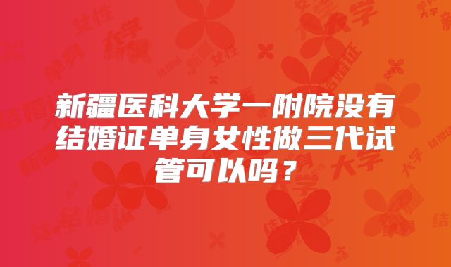 新疆医科大学一附院没有结婚证单身女性做三代试管可以吗?