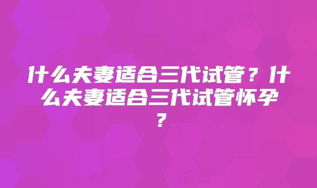 什么夫妻适合三代试管?什么夫妻适合三代试管怀孕?