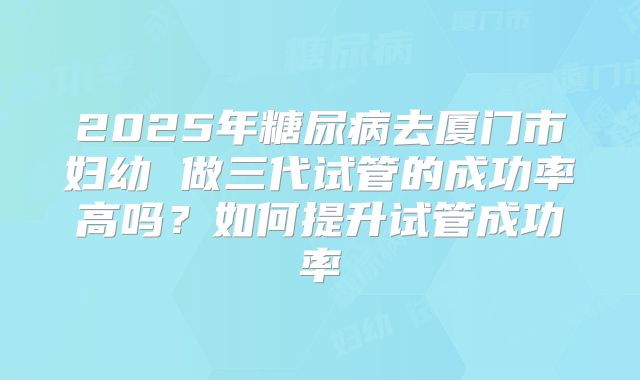 2025年糖尿病去厦门市妇幼 做三代试管的成功率高吗？如何提升试管成功率