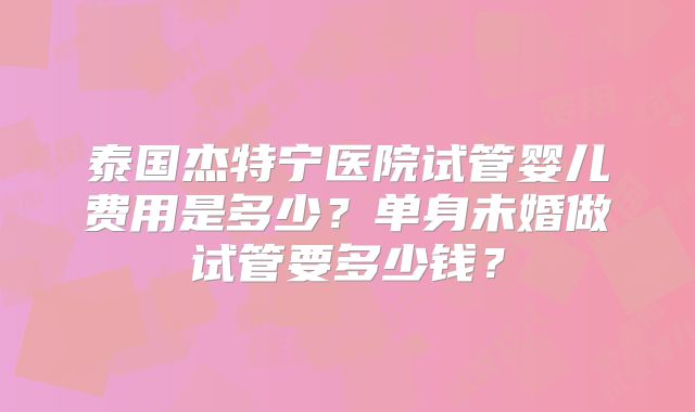 泰国杰特宁医院试管婴儿费用是多少？单身未婚做试管要多少钱？