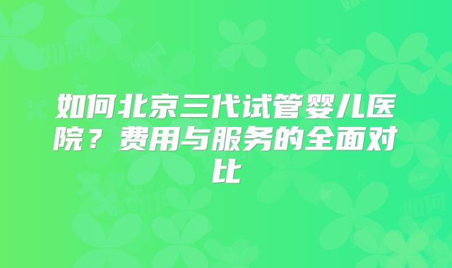 如何北京三代试管婴儿医院?费用与服务的全面对比