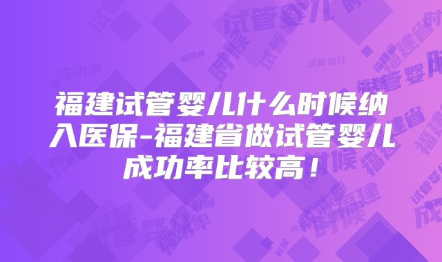 福建试管婴儿什么时候纳入医保-福建省做试管婴儿成功率比较高！