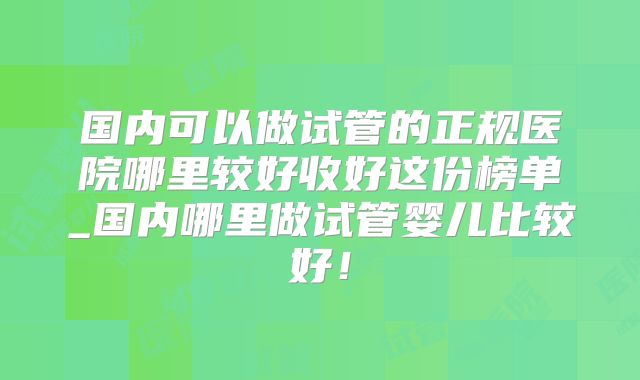 国内可以做试管的正规医院哪里较好收好这份榜单_国内哪里做试管婴儿比较好！