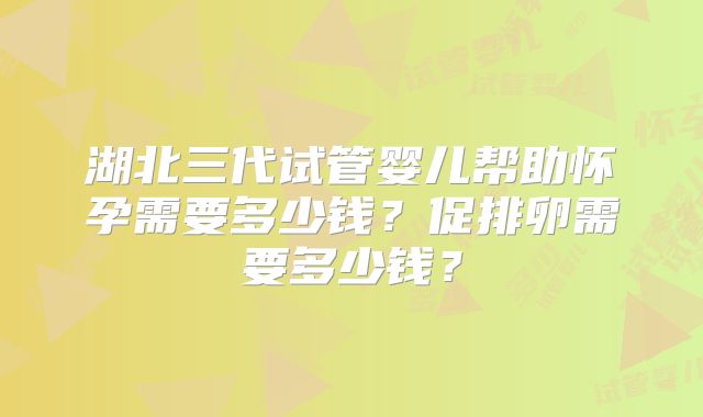 湖北三代试管婴儿帮助怀孕需要多少钱？促排卵需要多少钱？