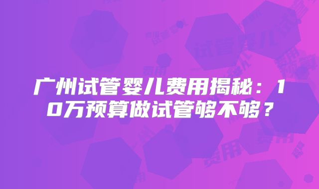 广州试管婴儿费用揭秘：10万预算做试管够不够？