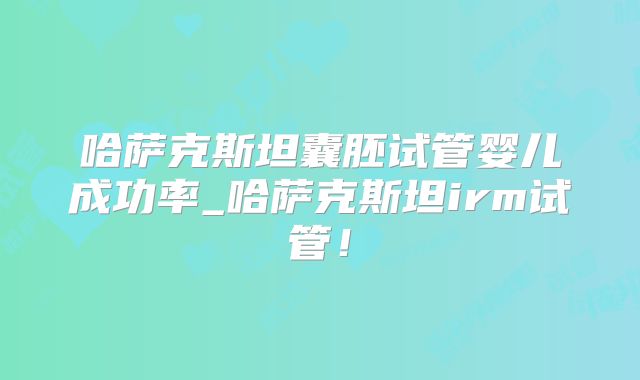 哈萨克斯坦囊胚试管婴儿成功率_哈萨克斯坦irm试管！