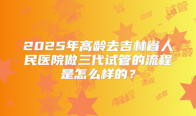2025年高龄去吉林省人民医院做三代试管的流程是怎么样的?