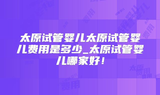 太原试管婴儿太原试管婴儿费用是多少_太原试管婴儿哪家好!
