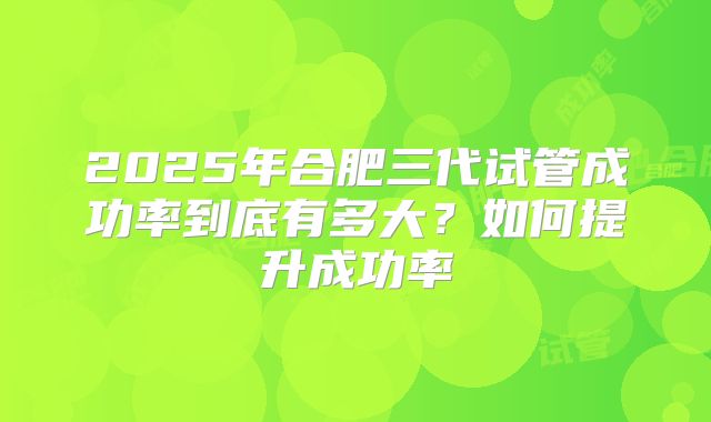 2025年合肥三代试管成功率到底有多大?如何提升成功率