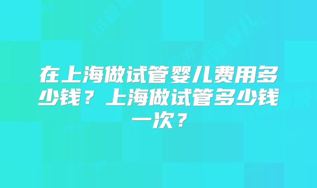 在上海做试管婴儿费用多少钱？上海做试管多少钱一次？