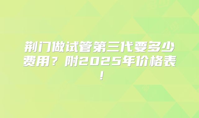 荆门做试管第三代要多少费用?附2025年价格表!