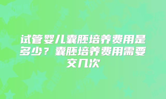 试管婴儿囊胚培养费用是多少?囊胚培养费用需要交几次