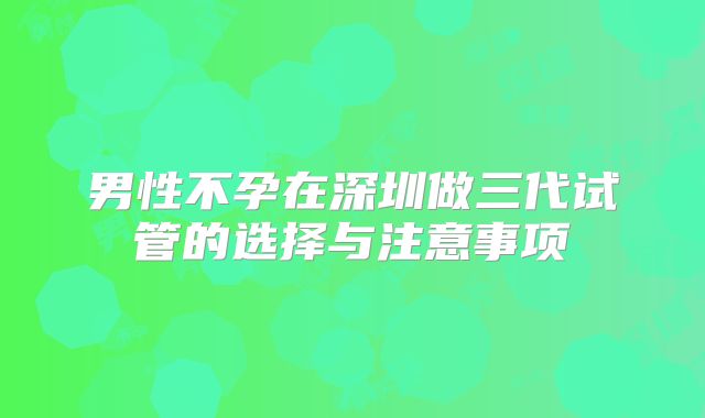 男性不孕在深圳做三代试管的选择与注意事项
