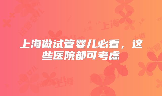 上海做试管婴儿必看，这些医院都可考虑