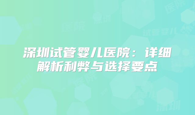 深圳试管婴儿医院:详细解析利弊与选择要点