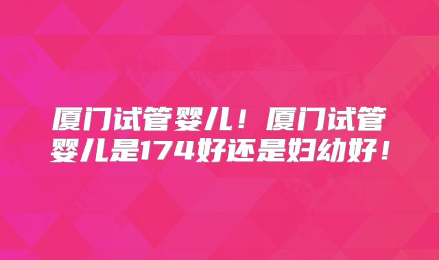 厦门试管婴儿！厦门试管婴儿是174好还是妇幼好！
