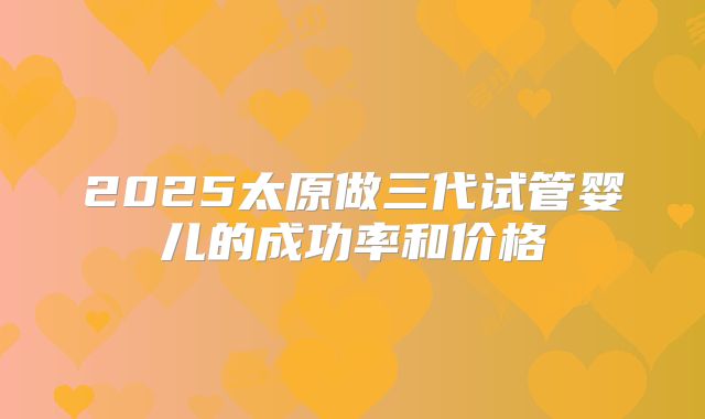 2025太原做三代试管婴儿的成功率和价格