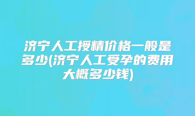 济宁人工授精价格一般是多少(济宁人工受孕的费用大概多少钱)
