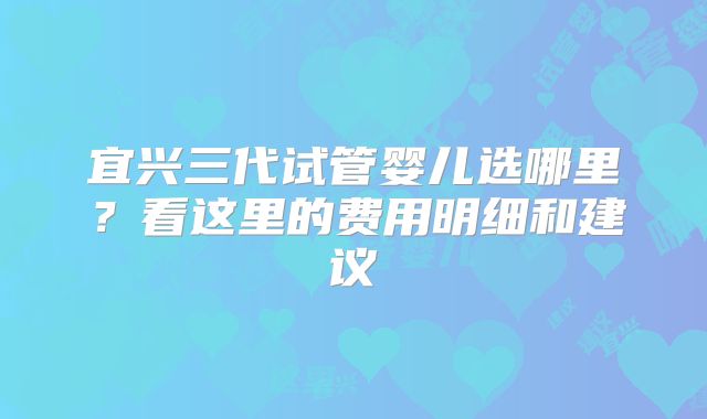 宜兴三代试管婴儿选哪里？看这里的费用明细和建议