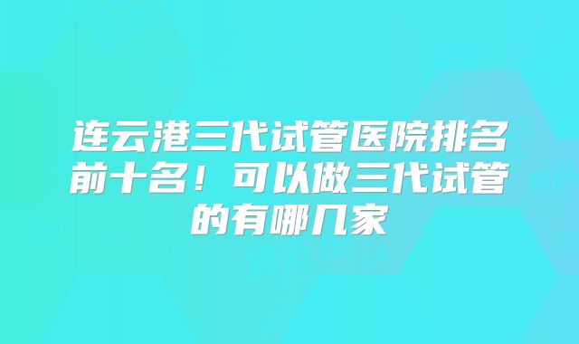 连云港三代试管医院排名前十名！可以做三代试管的有哪几家
