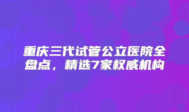 重庆三代试管公立医院全盘点,精选7家权威机构