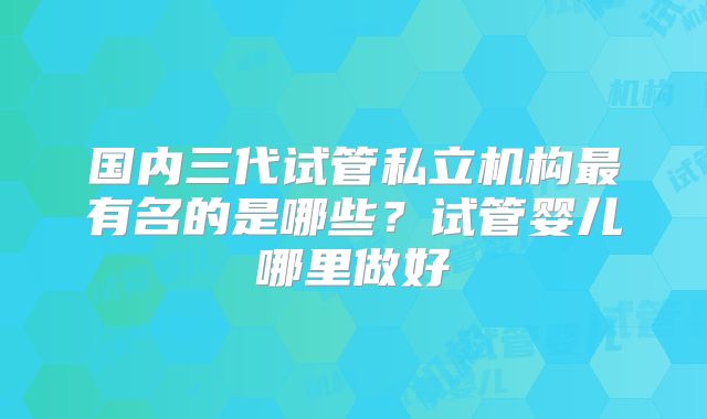 国内三代试管私立机构最有名的是哪些?试管婴儿哪里做好