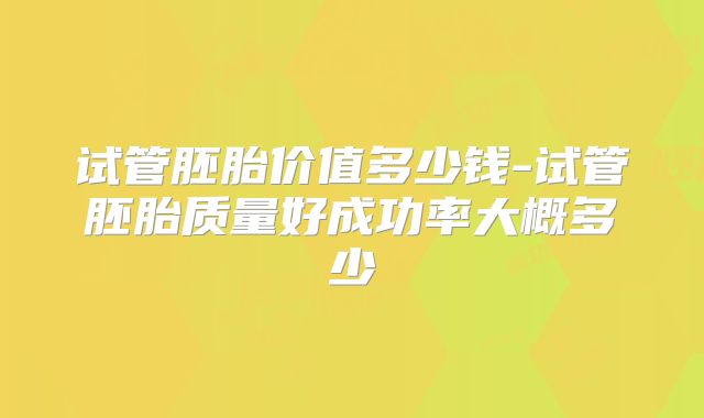 试管胚胎价值多少钱-试管胚胎质量好成功率大概多少