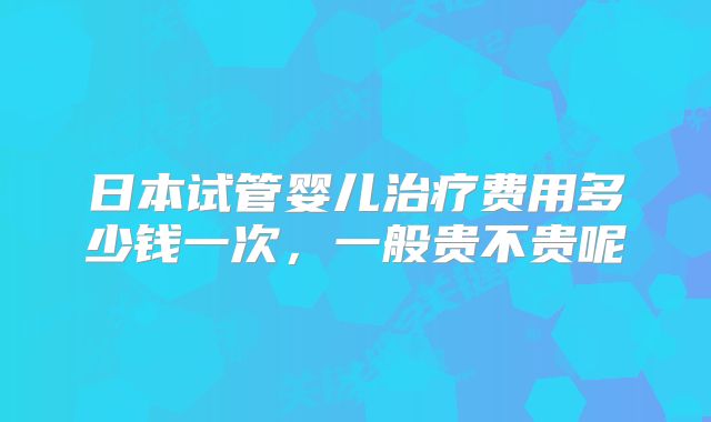 日本试管婴儿治疗费用多少钱一次，一般贵不贵呢
