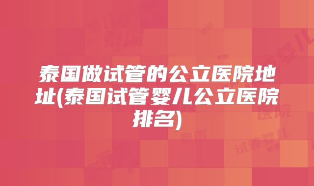 泰国做试管的公立医院地址(泰国试管婴儿公立医院排名)