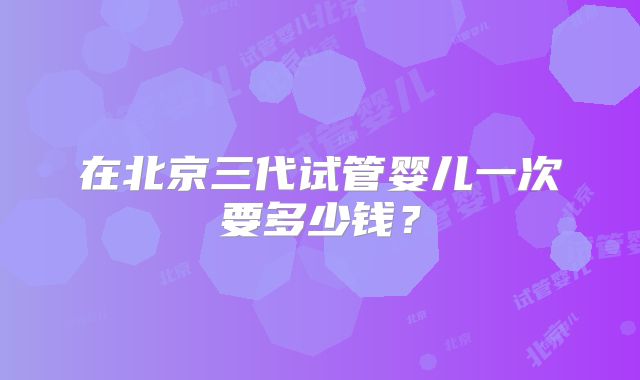 在北京三代试管婴儿一次要多少钱？