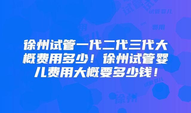徐州试管一代二代三代大概费用多少！徐州试管婴儿费用大概要多少钱！