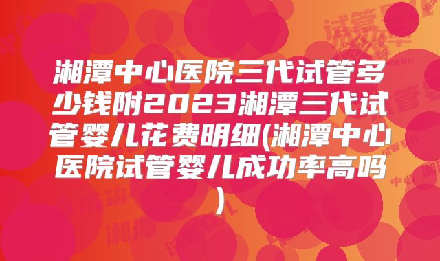 湘潭中心医院三代试管多少钱附2023湘潭三代试管婴儿花费明细(湘潭中心医院试管婴儿成功率高吗)
