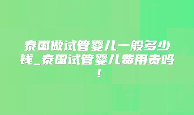 泰国做试管婴儿一般多少钱_泰国试管婴儿费用贵吗！