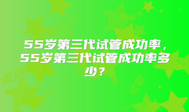 55岁第三代试管成功率,55岁第三代试管成功率多少?
