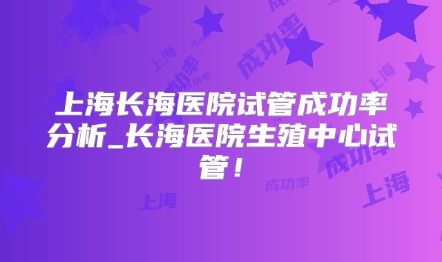 上海长海医院试管成功率分析_长海医院生殖中心试管！