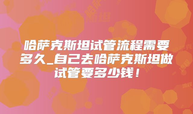 哈萨克斯坦试管流程需要多久_自己去哈萨克斯坦做试管要多少钱!