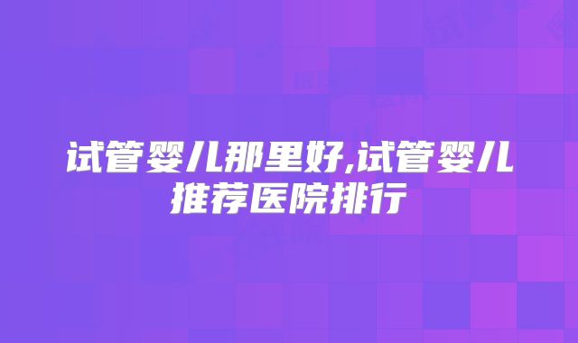试管婴儿那里好,试管婴儿推荐医院排行