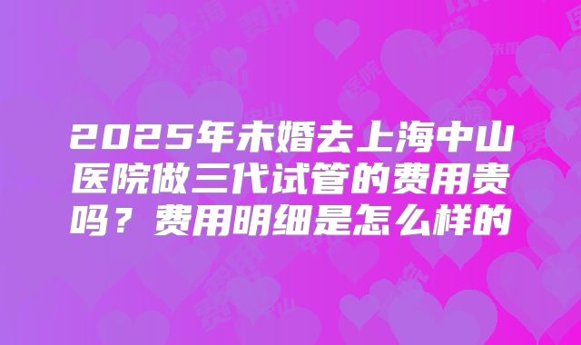 2025年未婚去上海中山医院做三代试管的费用贵吗？费用明细是怎么样的