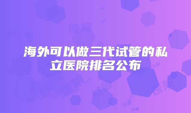 海外可以做三代试管的私立医院排名公布