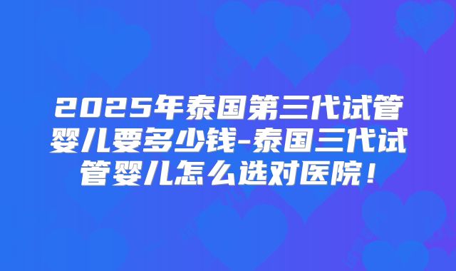 2025年泰国第三代试管婴儿要多少钱-泰国三代试管婴儿怎么选对医院！