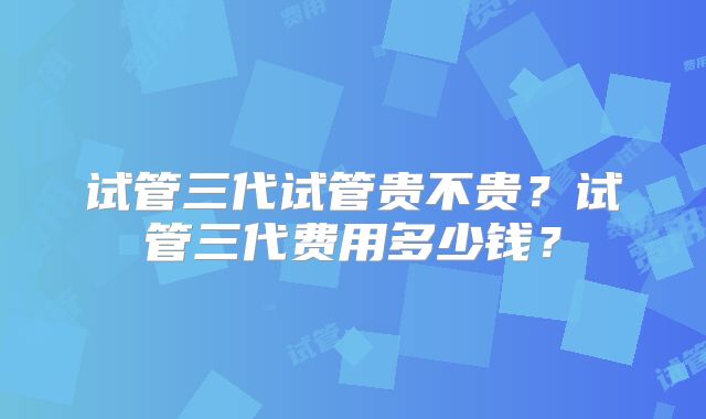 试管三代试管贵不贵？试管三代费用多少钱？
