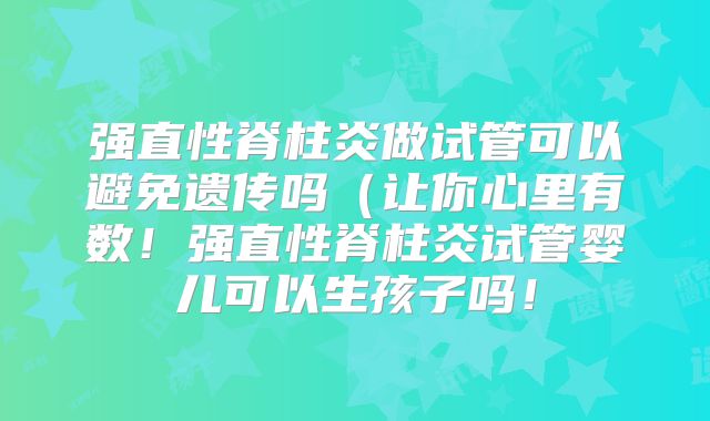 强直性脊柱炎做试管可以避免遗传吗(让你心里有数!强直性脊柱炎试管婴儿可以生孩子吗!