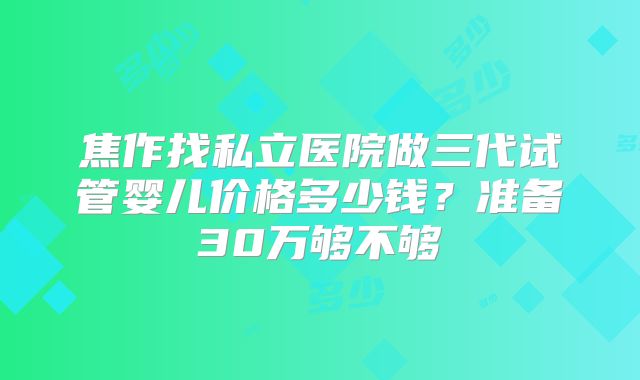 焦作找私立医院做三代试管婴儿价格多少钱?准备30万够不够