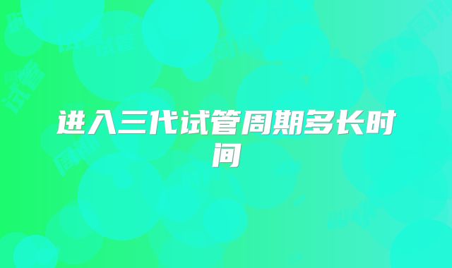 进入三代试管周期多长时间